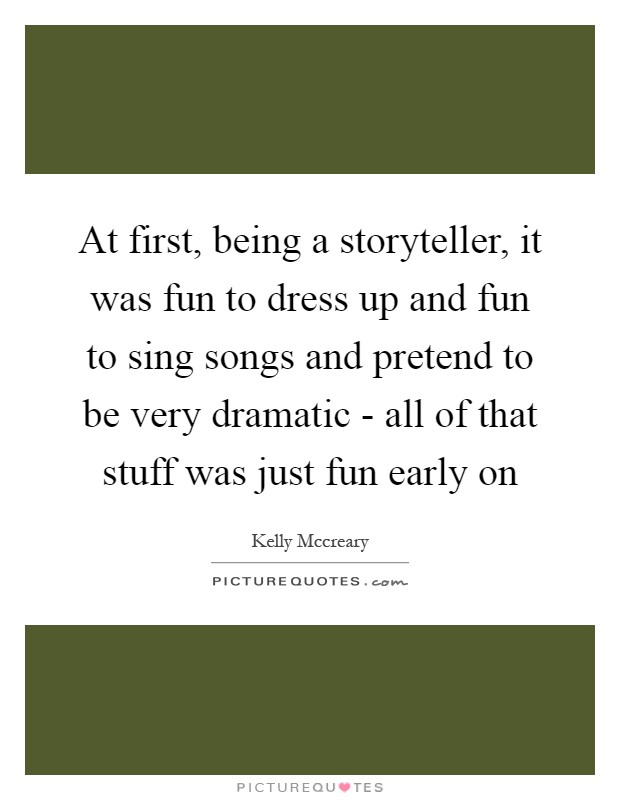 At first, being a storyteller, it was fun to dress up and fun to sing songs and pretend to be very dramatic - all of that stuff was just fun early on Picture Quote #1