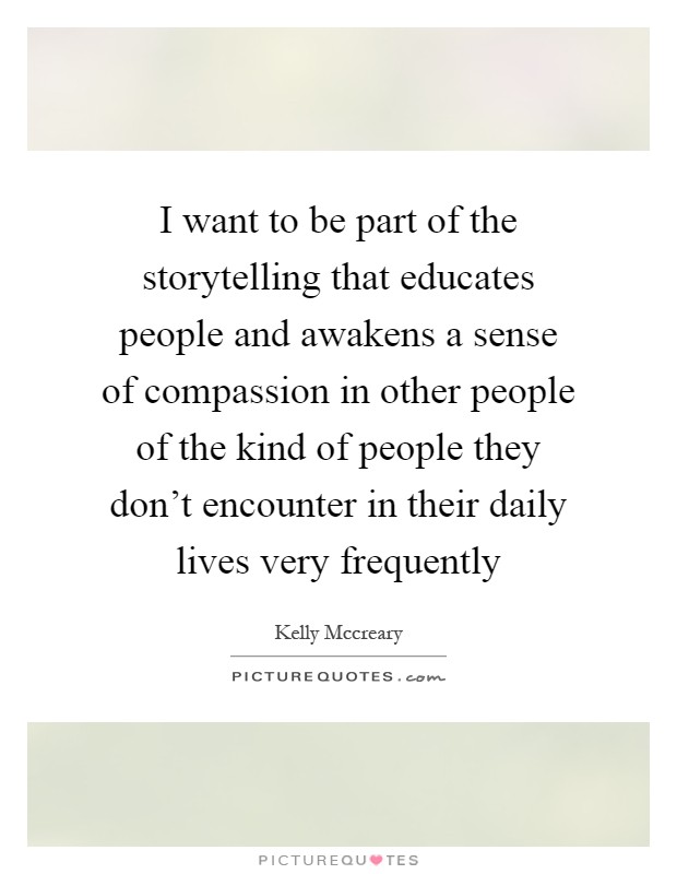 I want to be part of the storytelling that educates people and awakens a sense of compassion in other people of the kind of people they don't encounter in their daily lives very frequently Picture Quote #1