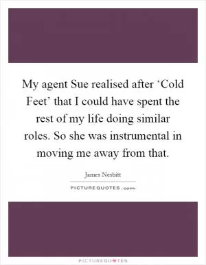 My agent Sue realised after ‘Cold Feet’ that I could have spent the rest of my life doing similar roles. So she was instrumental in moving me away from that Picture Quote #1