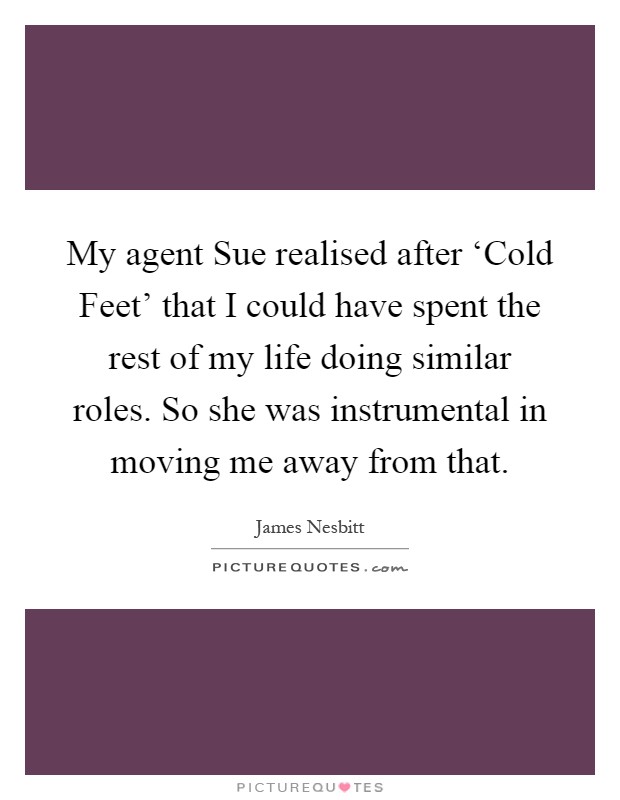 My agent Sue realised after ‘Cold Feet' that I could have spent the rest of my life doing similar roles. So she was instrumental in moving me away from that Picture Quote #1