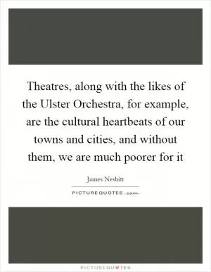 Theatres, along with the likes of the Ulster Orchestra, for example, are the cultural heartbeats of our towns and cities, and without them, we are much poorer for it Picture Quote #1