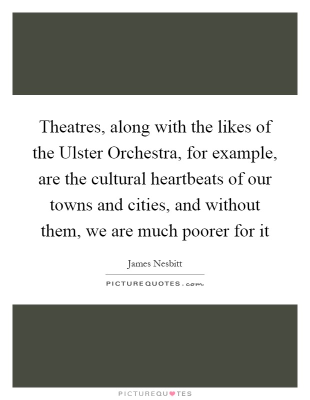 Theatres, along with the likes of the Ulster Orchestra, for example, are the cultural heartbeats of our towns and cities, and without them, we are much poorer for it Picture Quote #1