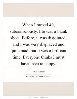 When I turned 40, subconsciously, life was a blank sheet. Before, it was disjointed, and I was very displaced and quite mad, but it was a brilliant time. Everyone thinks I must have been unhappy Picture Quote #1