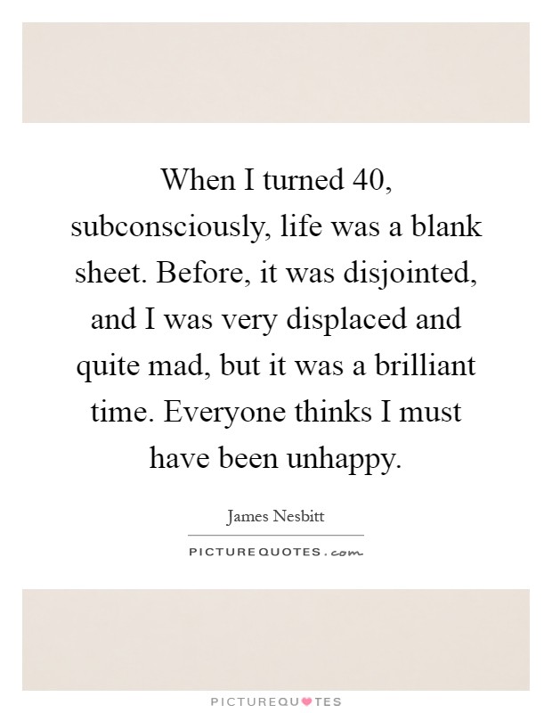 When I turned 40, subconsciously, life was a blank sheet. Before, it was disjointed, and I was very displaced and quite mad, but it was a brilliant time. Everyone thinks I must have been unhappy Picture Quote #1