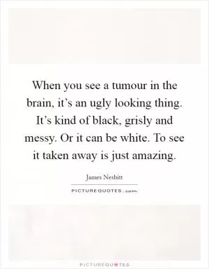 When you see a tumour in the brain, it’s an ugly looking thing. It’s kind of black, grisly and messy. Or it can be white. To see it taken away is just amazing Picture Quote #1