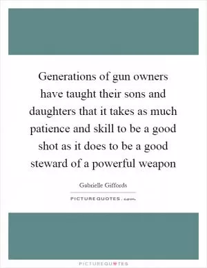 Generations of gun owners have taught their sons and daughters that it takes as much patience and skill to be a good shot as it does to be a good steward of a powerful weapon Picture Quote #1