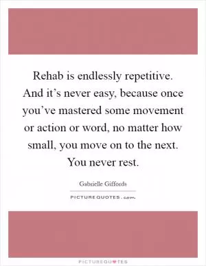 Rehab is endlessly repetitive. And it’s never easy, because once you’ve mastered some movement or action or word, no matter how small, you move on to the next. You never rest Picture Quote #1