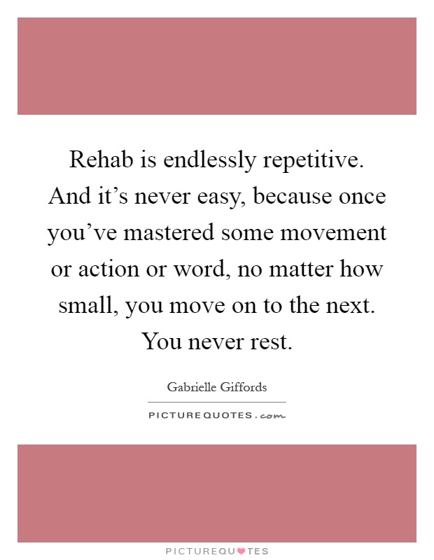 Rehab is endlessly repetitive. And it's never easy, because once you've mastered some movement or action or word, no matter how small, you move on to the next. You never rest Picture Quote #1