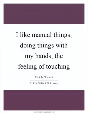 I like manual things, doing things with my hands, the feeling of touching Picture Quote #1