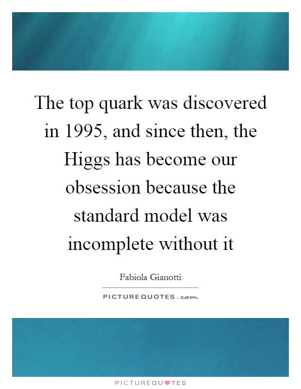 The top quark was discovered in 1995, and since then, the Higgs has become our obsession because the standard model was incomplete without it Picture Quote #1