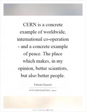 CERN is a concrete example of worldwide, international co-operation - and a concrete example of peace. The place which makes, in my opinion, better scientists, but also better people Picture Quote #1