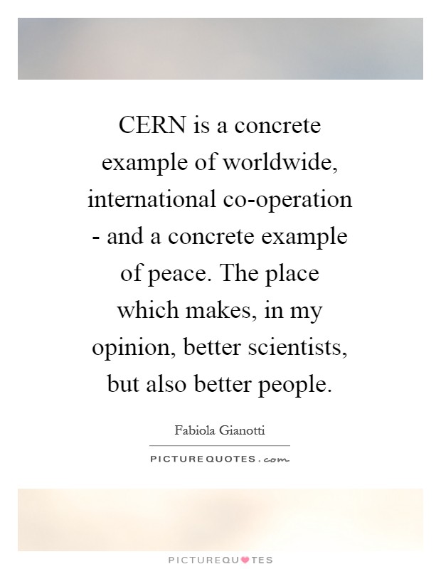 CERN is a concrete example of worldwide, international co-operation - and a concrete example of peace. The place which makes, in my opinion, better scientists, but also better people Picture Quote #1