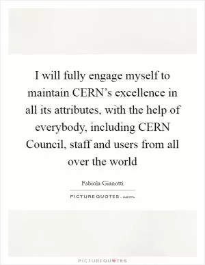 I will fully engage myself to maintain CERN’s excellence in all its attributes, with the help of everybody, including CERN Council, staff and users from all over the world Picture Quote #1