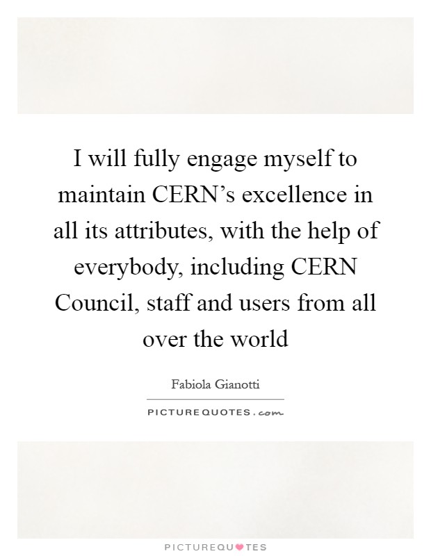 I will fully engage myself to maintain CERN's excellence in all its attributes, with the help of everybody, including CERN Council, staff and users from all over the world Picture Quote #1