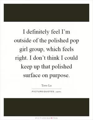 I definitely feel I’m outside of the polished pop girl group, which feels right. I don’t think I could keep up that polished surface on purpose Picture Quote #1