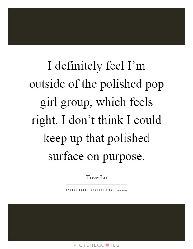 I definitely feel I'm outside of the polished pop girl group, which feels right. I don't think I could keep up that polished surface on purpose Picture Quote #1