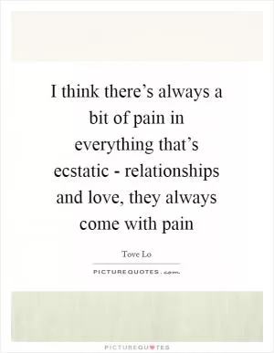 I think there’s always a bit of pain in everything that’s ecstatic - relationships and love, they always come with pain Picture Quote #1