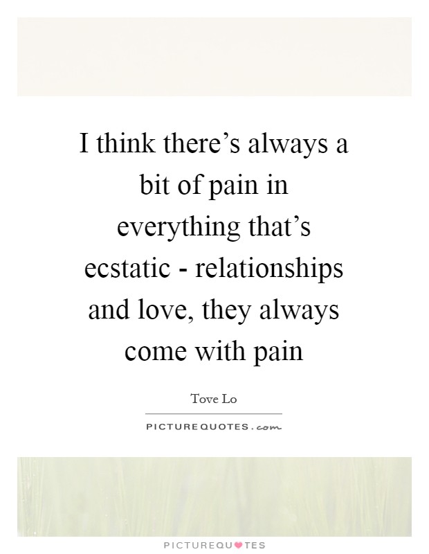 I think there's always a bit of pain in everything that's ecstatic - relationships and love, they always come with pain Picture Quote #1