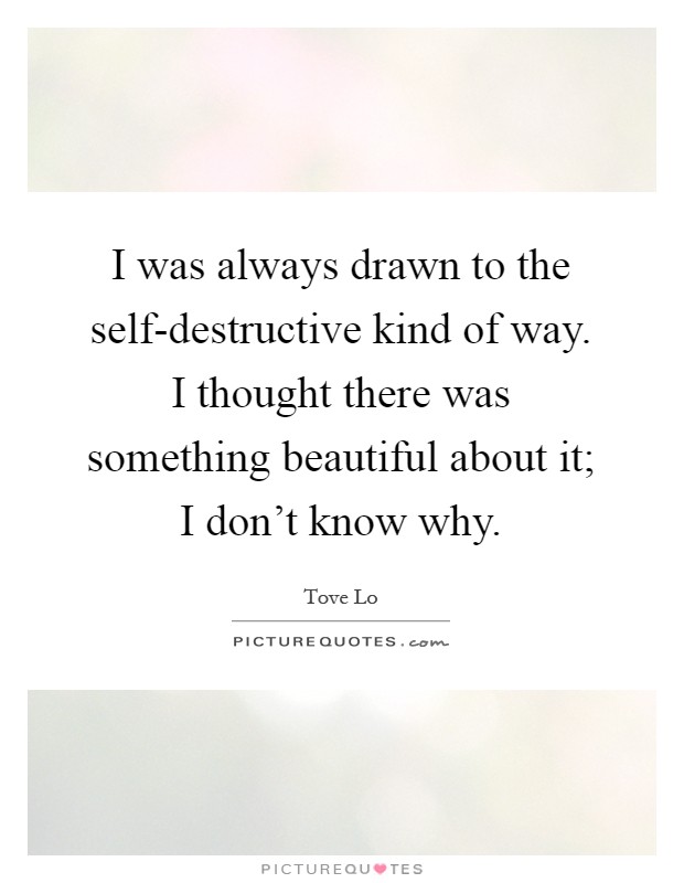 I was always drawn to the self-destructive kind of way. I thought there was something beautiful about it; I don't know why Picture Quote #1