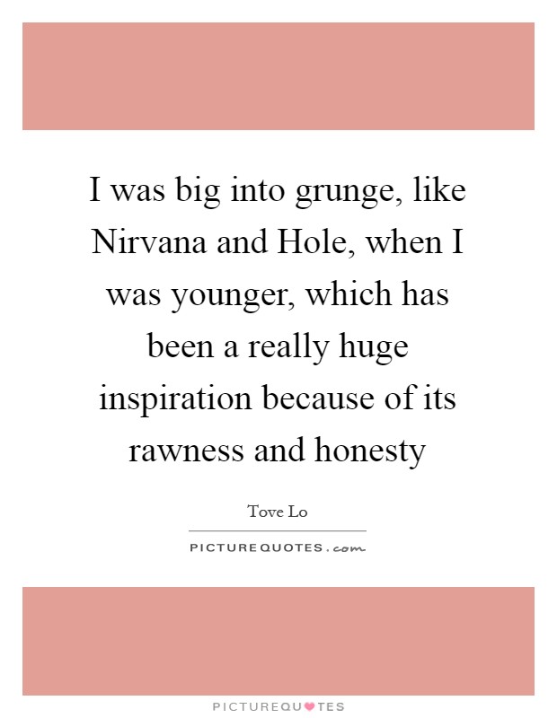 I was big into grunge, like Nirvana and Hole, when I was younger, which has been a really huge inspiration because of its rawness and honesty Picture Quote #1