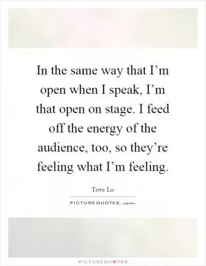 In the same way that I’m open when I speak, I’m that open on stage. I feed off the energy of the audience, too, so they’re feeling what I’m feeling Picture Quote #1