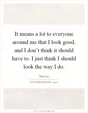 It means a lot to everyone around me that I look good, and I don’t think it should have to. I just think I should look the way I do Picture Quote #1