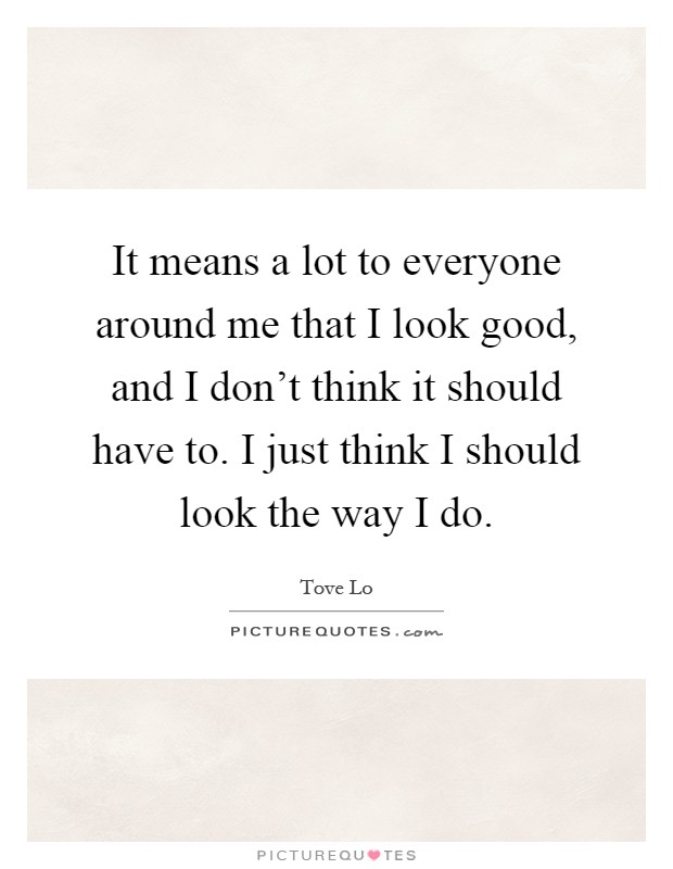 It means a lot to everyone around me that I look good, and I don't think it should have to. I just think I should look the way I do Picture Quote #1