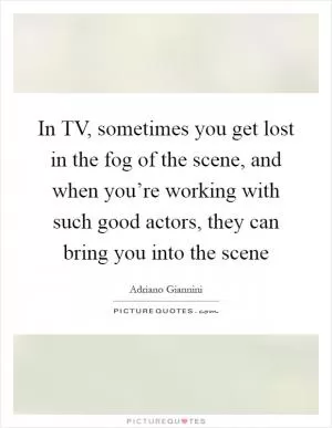 In TV, sometimes you get lost in the fog of the scene, and when you’re working with such good actors, they can bring you into the scene Picture Quote #1