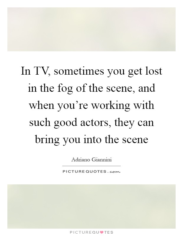 In TV, sometimes you get lost in the fog of the scene, and when you're working with such good actors, they can bring you into the scene Picture Quote #1