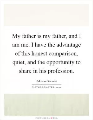 My father is my father, and I am me. I have the advantage of this honest comparison, quiet, and the opportunity to share in his profession Picture Quote #1