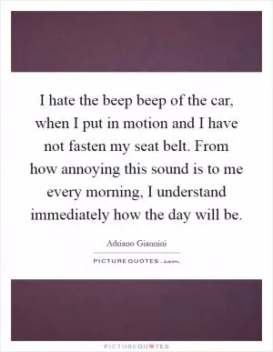 I hate the beep beep of the car, when I put in motion and I have not fasten my seat belt. From how annoying this sound is to me every morning, I understand immediately how the day will be Picture Quote #1