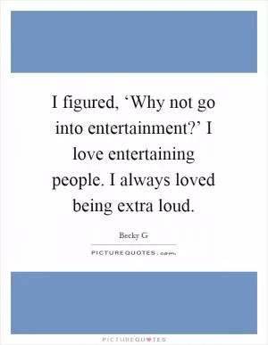 I figured, ‘Why not go into entertainment?’ I love entertaining people. I always loved being extra loud Picture Quote #1