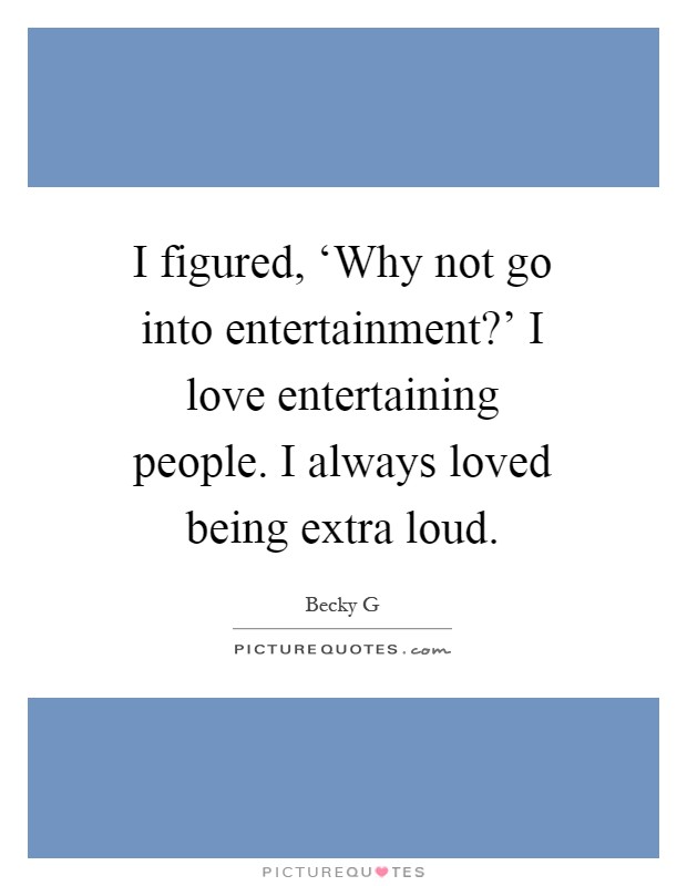 I figured, ‘Why not go into entertainment?' I love entertaining people. I always loved being extra loud Picture Quote #1