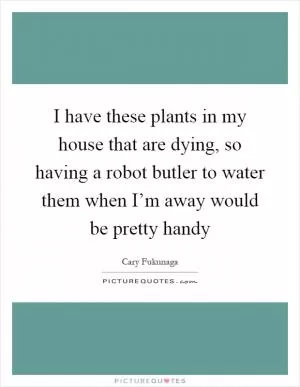 I have these plants in my house that are dying, so having a robot butler to water them when I’m away would be pretty handy Picture Quote #1