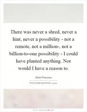 There was never a shred, never a hint, never a possibility - not a remote, not a million-, not a billion-to-one possibility - I could have planted anything. Nor would I have a reason to Picture Quote #1