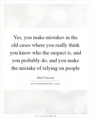 Yes, you make mistakes in the old cases where you really think you know who the suspect is, and you probably do, and you make the mistake of relying on people Picture Quote #1