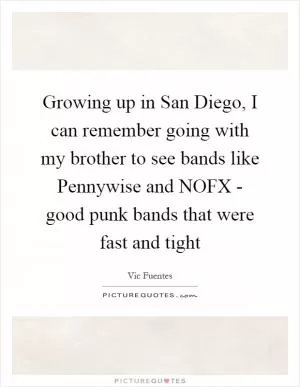Growing up in San Diego, I can remember going with my brother to see bands like Pennywise and NOFX - good punk bands that were fast and tight Picture Quote #1