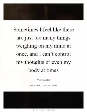 Sometimes I feel like there are just too many things weighing on my mind at once, and I can’t control my thoughts or even my body at times Picture Quote #1