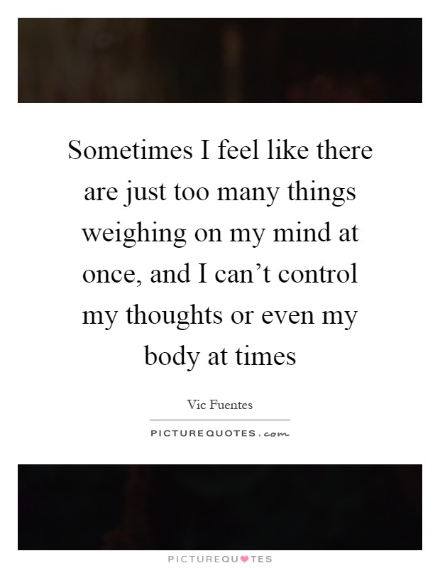 Sometimes I feel like there are just too many things weighing on my mind at once, and I can't control my thoughts or even my body at times Picture Quote #1