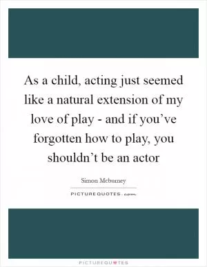 As a child, acting just seemed like a natural extension of my love of play - and if you’ve forgotten how to play, you shouldn’t be an actor Picture Quote #1