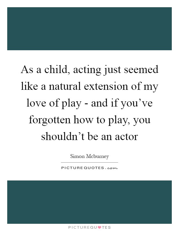 As a child, acting just seemed like a natural extension of my love of play - and if you've forgotten how to play, you shouldn't be an actor Picture Quote #1