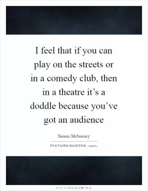 I feel that if you can play on the streets or in a comedy club, then in a theatre it’s a doddle because you’ve got an audience Picture Quote #1