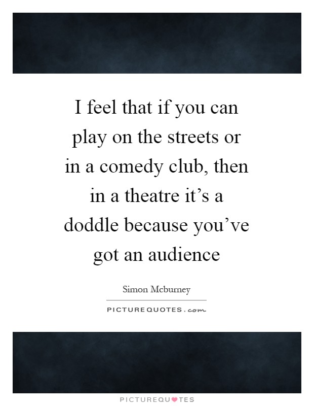 I feel that if you can play on the streets or in a comedy club, then in a theatre it's a doddle because you've got an audience Picture Quote #1