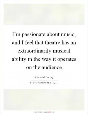 I’m passionate about music, and I feel that theatre has an extraordinarily musical ability in the way it operates on the audience Picture Quote #1