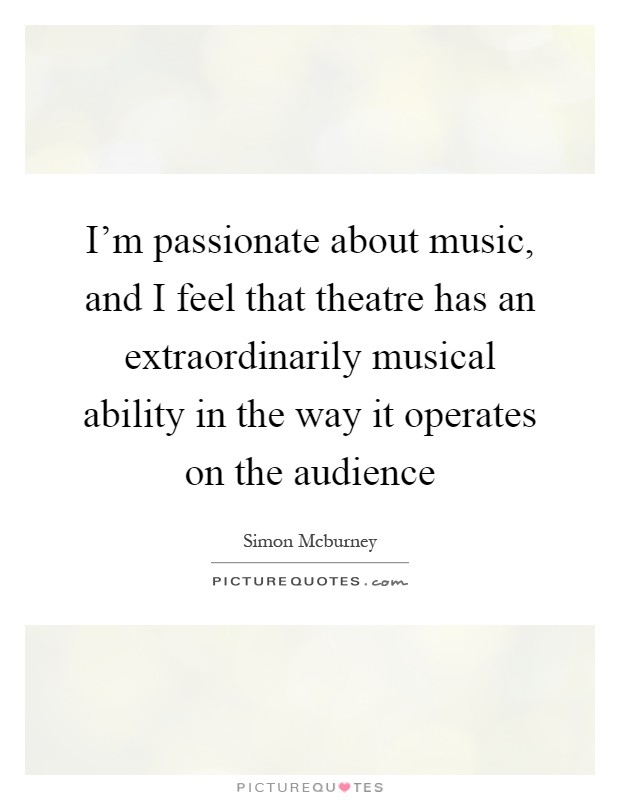 I'm passionate about music, and I feel that theatre has an extraordinarily musical ability in the way it operates on the audience Picture Quote #1