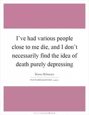 I’ve had various people close to me die, and I don’t necessarily find the idea of death purely depressing Picture Quote #1