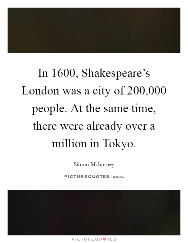 In 1600, Shakespeare's London was a city of 200,000 people. At the same time, there were already over a million in Tokyo Picture Quote #1
