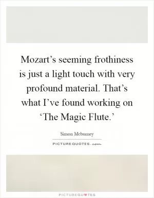 Mozart’s seeming frothiness is just a light touch with very profound material. That’s what I’ve found working on ‘The Magic Flute.’ Picture Quote #1