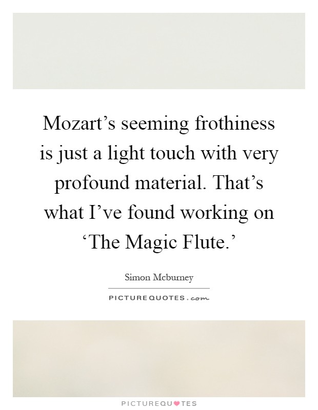 Mozart's seeming frothiness is just a light touch with very profound material. That's what I've found working on ‘The Magic Flute.' Picture Quote #1