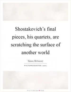 Shostakovich’s final pieces, his quartets, are scratching the surface of another world Picture Quote #1